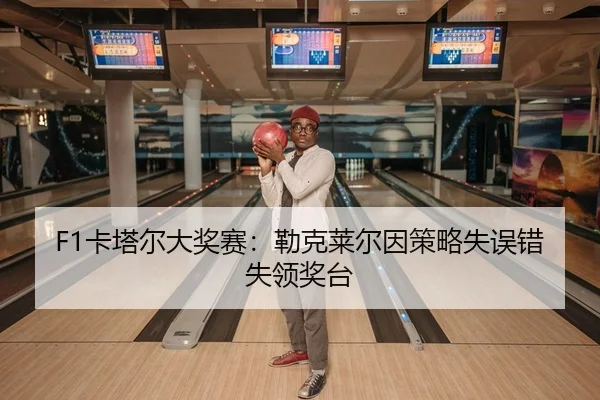 F1卡塔尔大奖赛：勒克莱尔因策略失误错失领奖台