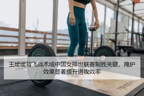 王媛媛背飞战术成中国女排世联赛制胜关键，掩护效果显著提升进攻效率